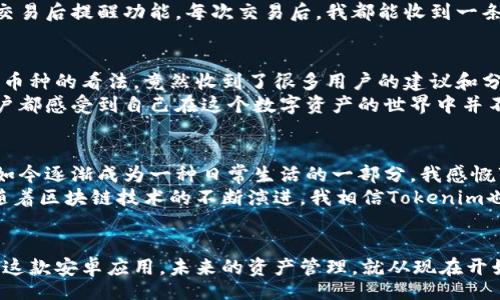 Title:
  解锁新世界：Tokenim安卓应用的实用价值与使用技巧/  

Keywords:
 guanjianci Tokenim, 安卓应用, 实用技巧/ guanjianci 

引言：数字资产管理的新兴工具
随着区块链技术的迅猛发展，各类数字资产如比特币、以太坊等悄然进入了我们的生活。作为一名区块链爱好者和数字资产投资者，我始终在寻找便捷、安全的管理工具。最近，我偶然接触到了Tokenim这款安卓应用，它立刻吸引了我的注意。让我带你一起探索这款应用，了解它的实用价值以及我个人的使用体验。

你为什么需要Tokenim
在今天的数字世界中，管理你的资产就像管理你的财务一样重要。Tokenim为用户提供了一个集成的平台，让我们能够便捷地查看和跟踪我们的数字资产。这个应用的独特之处在于它不仅支持多种加密货币的存储和管理，还有着丰富的分析工具，帮助用户实时了解行业动态。
我记得在我的投资初期，面对琳琅满目的数字货币和层出不穷的市场信息，我常常感到无所适从。Tokenim应用对于我来说，仿佛是一盏指路明灯，它帮助我理清了资产结构，并在价格波动中及时调整策略。

下载安装Tokenim：简单便捷
在众多安卓应用中，Tokenim的下载和安装过程可以说是相当简单。你只需要访问Google Play商店，搜索“Tokenim”，点击下载并完成安装。在这个过程中，我几乎没有遇到任何困难。
下载完成后，打开应用的第一感觉就是界面简洁大方，色彩搭配也十分舒适。作为一个注重用户体验的人，这种视觉享受让我倍感愉悦。

注册与设置：一切如此顺畅
注册过程设计得非常人性化，只需输入基本信息。为了确保安全，Tokenim要求用户设置强密码，并提供双重认证选项，这让我倍感安心。这种安全性的增强，让我想起了我小时候对密码的重视，父母总是告诉我，安全第一。
设置完成后，用户可以根据自己的需求自定义主界面的布局，这种个性化设置让我倍感贴心。在用Tokenim管理资产的过程中，我逐渐发现，灵活的设置功能增强了我的使用体验。

资产查看与管理：一目了然
Tokenim最大的亮点之一就是其资产管理功能。无论你拥有多少种类的数字资产，Tokenim都能够将它们整齐地展示在一个界面中。通过实时更新的资产总值和各个币种的实时价格，我再也不需要在不同的平台上反复切换。这种高效的管理方法让我不禁想起了我在大学课上学习的时间管理理论：把所有的任务集中在一个系统中，会让效率显著提升。

数据分析与趋势预测：让你脑洞大开
Tokenim的分析工具允许用户深入挖掘自己的资产数据。通过图表和趋势线，用户可以清晰地看到各个资产的表现。我曾利用这些工具分析过自己的投资组合，结果让我大为震惊，竟然有几个小币种的涨幅出乎意料！这让我重新审视了自己的投资策略，认识到有时“冷静观察”的力量是不可估量的。
此外，Tokenim还提供了一些行业动态和市场分析的资讯。这些信息如同一条条涓涓细流，悄然无声地汇聚成我对市场的全面洞察，助我做出更明智的决策。

安全性与隐私保护：无微不至
在涉及数字资产的应用中，安全性无疑是用户最为关心的问题之一。Tokenim在这方面的表现也相当出色。应用内设置了多道安全防线，包括实时监控和交易后提醒功能。每次交易后，我都能收到一条确认信息，确保我的资产安全无恙，这种细致的关怀让我瞬间觉得自己不是在操作数字，而是在经营一项重要的事业。

社区与用户支持：携手共进
除了强大的功能以外，Tokenim还提供了用户社区，用户可以在这里分享经验、请求帮助或者只是简单地交流。曾经有一次，我在社区里提问关于某种新兴币种的看法，竟然收到了很多用户的建议和分析，令我对这个币种有了更全面的认识。
正如我在社区中获取帮助，Tokenim的支持团队也非常积极。他们对用户反馈的重视让我感到无比欣慰。这种互动不仅增加了应用的活力，更让每一个用户都感受到自己在这个数字资产的世界中并不孤单。

个性化的总结与未来展望
在我使用Tokenim的过程中，我不仅学会了如何更好地管理我的数字资产，也加深了对区块链和金融科技的理解。回想起当初对数字货币的纯粹好奇，到如今逐渐成为一种日常生活的一部分，我感慨万千。
如果你也正对数字资产管理感到困惑，或许Tokenim正是你需要的工具。它的实用性、安全性以及活跃的社区，都将为你带来一个全新的体验。不仅如此，随着区块链技术的不断演进，我相信Tokenim也将持续改进，带来更多的惊喜。

结语：与Tokenim一同走向未来
在数字资产的探索之旅中，有了Tokenim这一良伴，我的旅程充满了惊喜和收获。如果你和我一样，希望在区块链的世界中闯出自己的一片天地，不妨试试这款安卓应用。未来的资产管理，就从现在开始！
