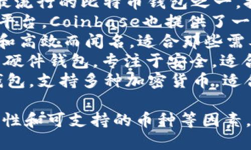 比特币钱包的名称有很多种，取决于不同的开发者和公司的品牌。以下是一些著名的比特币钱包名称：

1. **Blockchain.com Wallet**：这是最早和最流行的比特币钱包之一，提供了在线存储和交易功能。
2. **Coinbase Wallet**：作为一个大的交易平台，Coinbase也提供了一个钱包，方便用户存储和管理他们的加密货币。
3. **Electrum**：一个轻量级的钱包，以快速和高效而闻名，适合那些需要简单使用的用户。
4. **Trezor**和**Ledger Nano**：这两者是硬件钱包，专注于安全，适合长期持有比特币的用户。
5. **Exodus**：一个用户友好的桌面和移动钱包，支持多种加密货币，适合新手使用。

选择比特币钱包时，用户应该考虑安全性、易用性和可支持的币种等因素。