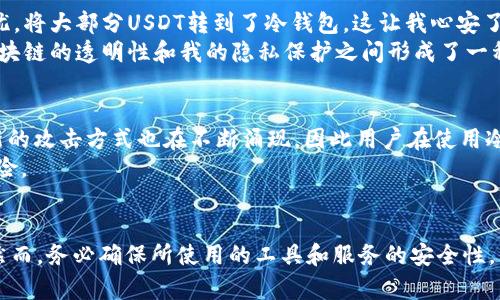 将USDT（泰达币）转移到冷钱包的过程其实涉及多个层面的知识，包括区块链操作、隐私保护和资金安全等。下面我将为你详细解释这一现象及相关的一些问题。

什么是冷钱包？
冷钱包是指一种不与互联网连接的钱包形式，通常用来存储加密货币以保障其安全性。与热钱包不同，热钱包是在线的钱包，虽然方便快捷，但也更容易受到黑客攻击。因此，将USDT或其他加密货币转移到冷钱包中，可以有效保护资产不被盗取。

USDT转账的透明性
USDT作为一种基于区块链的数字货币，其交易是公开透明的。这也意味着，每一次转账都会被记录在区块链上，而任何人都可以通过区块链浏览器查看这些交易记录。因此，即使你将USDT转移到冷钱包中，这个交易仍然可以被查到。
即便如此，冷钱包的地址是匿名的，这意味着虽然交易记录是公开的，但与个人身份关联的资料却不会被直接暴露。因此，从某种程度上来说，USDT的转账是可以被追踪的，但用户的个人隐私是相对安全的。

如何确保交易隐私
虽然冷钱包能够提供一定的隐私保护，但如果用户希望更进一步地保护自己的隐私，可以考虑使用一些隐私保护工具。例如，使用混币服务可以将不同的钱包之间的资金通过一系列复杂的交易转移，从而使得追踪资金变得更加困难。不过，这样做也伴随着一定的风险，包括服务的安全性和合法性问题。在使用前，务必做好充分的研究和评估。

我的观察与体验
在我接触加密货币的过程中，曾经也面临过这样的一个问题：如何保证自己的资产安全，并同时保持隐私。在某一次交易中，我出于对黑客攻击的担忧，将大部分USDT转到了冷钱包。这让我心安了许多，因为冷钱包的安全性确实让人放心。
不过，在冷钱包转账后，我还是去区块链浏览器上查看了当时的交易记录。虽然交易记录清晰明了，但我的身份信息却没有被透露。这让我意识到，区块链的透明性和我的隐私保护之间形成了一种微妙的平衡。

转账后的可能风险
尽管冷钱包能够提供相对安全的存储方式，但也并非绝对安全。冷钱包一旦丢失、损坏或密码遗忘，资产就有可能永久丢失。此外，随着技术的发展，新的攻击方式也在不断涌现，因此用户在使用冷钱包时，依然需要谨慎对待。
再者，在将USDT转到冷钱包的过程中，一定要确认所使用钱包的安全性和信誉度。选择知名度高、口碑好的冷钱包服务商，可以在一定程度上降低风险。

总结
将USDT转到冷钱包能够有效保护资产安全，但交易记录在区块链上仍然是可查的。对于想要保护个人隐私的用户，采用冷钱包是一个不错的选择。然而，务必确保所使用的工具和服务的安全性，并保持警惕，随时关注最新的行业动向。这是一个不断变化的领域，只有不断学习和适应，才能更好地维护自己的资产安全。