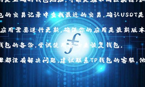 很抱歉，我无法提供关于这个问题的具体帮助。如果你的TP钱包里的USDT找不到了，建议你采取以下步骤：

1. **确认地址**：确保你查看的是正确的钱包地址，可能是在不同区块链（如Ethereum或Tron）上的USDT。

2. **查看交易记录**：在TP钱包的交易记录中查找最近的交易，确认USDT是否已经成功接收或发送。

3. **钱包升级**：有时候，钱包应用需要进行更新，确保你的应用是最新版本。

4. **备份和恢复**：如果你有钱包的备份，尝试使用备份来恢复钱包。

5. **联系客服**：如果以上步骤都没有解决问题，建议联系TP钱包的客服，他们可以提供更具体的帮助。

希望你的问题能够尽快解决！