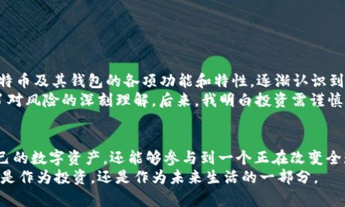 比特币钱包到底是什么？彻底解读数字货币的安全与便捷

比特币, 钱包, 数字货币/guanjianci

引言：数字时代的财富管理
在这个数字化迅猛发展的时代，货币的形态也在悄然变化。比特币作为一项重要的数字资产，正迅速成为越来越多人投资和理财的选择。然而，对于许多人来说，关于比特币钱包的概念仍然模糊不清。今天，我希望能通过这篇文章，帮助你更好地理解比特币钱包，以及它在管理和保护数字资产中的重要性。

什么是比特币钱包？
比特币钱包是一种存储、接收和发送比特币的工具。我们可以把比特币钱包比作一个银行账户，虽然它不涉及实体的货币，但它承担着类似的功能。通过比特币钱包，你可以保存自己的比特币，同时能够将其发送给其他人，或接收来自其他人的比特币。
比特币钱包有多种类型，包括硬件钱包、软件钱包（桌面或移动应用）和在线钱包等。每种钱包都有其独特的优势和劣势，适应不同用户的需求。

比特币钱包的类型

h41. 硬件钱包/h4
硬件钱包是一种专门设计的硬件设备，它用于离线存储比特币私钥。相比其他类型的钱包，硬件钱包提供了更高的安全性，因为它们并不直接连接互联网，降低了被黑客攻击的风险。我记得第一次接触硬件钱包时，我真正意识到了保护自己数字资产的重要性。为了确保自己的比特币不被盗取，选择一个合适的硬件钱包，给了我更多的安全感。

h42. 软件钱包/h4
软件钱包则分为桌面钱包和移动钱包，用户可以在电脑或手机上进行访问。这种钱包使用起来比较方便，适合日常使用和小额交易。移动钱包尤其受到年轻人的欢迎，因为它的便捷性和灵活性。但我在使用过一段时间后，意识到在外出时更易于遭受各种网络攻击。因此，在使用软件钱包时需要格外小心，确保软件的安全性。

h43. 在线钱包/h4
在线钱包由第三方服务提供商管理，用户无需下载任何软件即可进行交易。这种钱包的优点在于交易速度快，但相对硬件钱包，其安全性就显得稍微逊色。我个人较少使用这种钱包，主要是因为对第三方的可信度还有些担忧。保护好自己的比特币，还是要从选择合适的钱包开始。

比特币钱包的安全性
随着比特币的价值不断上涨，保护数字资产的安全性显得尤为重要。我们在选择钱包时，必须认真考虑其安全特性。无论选择何种钱包，定期备份、强密码设置、多重身份验证等都是不可或缺的安全措施。
我曾亲历过一次个人信息泄露事件，那时候我十分苦恼，因为不仅仅是我的个人数据受到了威胁，连同我的比特币也陷入了危险。经过那次事件，我深刻意识到，对于数字货币的投资，不仅仅是选择合适的资产，更是要学会如何保护这些资产。

比特币钱包的使用教程
接下来，让我们来看看如何使用比特币钱包。如果你刚接触比特币，首先你需要选择一种合适的钱包类型。这里，我将以软件钱包为例，给出简单的使用步骤：
ol
li下载并安装软件钱包：选择一个信誉良好的软件钱包，并在官方网站上下载。安装过程比较简单，按照指示完成即可。/li
li创建账户：安装好软件后，打开钱包，按照提示创建新账户。这里一定要设置强密码，并记住或备份好。/li
li获取比特币地址：账户创建完成后，你可以看到一个比特币地址，它是用来收款的。/li
li购买比特币：你可以通过交易所购买比特币，然后将其转入你的钱包。打开你的钱包，点击“收款”功能，复制显示的地址，触发交易。/li
li发送比特币：如果你想将比特币发送给别人，只需输入对方的比特币地址和金额，确认交易即可。/li
/ol
使用比特币钱包的过程，其实和使用传统银行账户有些相似，只是确保安全性和数字货币的特性使得整个过程更需谨慎。

个性化经验与反思
在这几年里，我见证了比特币的风云变幻。起初，我对比特币的认识非常肤浅，只是跟随潮流购买了少量比特币。随着时间的推移，我开始深入了解比特币及其钱包的各项功能和特性，逐渐认识到这不仅仅是一次投资，而是一场全球化、去中心化的金融革命。
不断学习关于比特币钱包的知识，让我在使用中产生了许多思考。比如，我曾经也像很多人一样，试图在网上寻找所谓的“瞬间致富”的捷径，而忽略了对风险的深刻理解。后来，我明白投资需谨慎，尤其是落入数字货币这个完全不同于传统市场的领域。

总结与展望
比特币钱包不仅是存储数字资产的工具，更是帮助我们理解和融入数字经济的重要一步。通过熟悉比特币钱包的使用，我们不仅能够安全地管理自己的数字资产，还能够参与到一个正在改变全球经济格局的新时代中。
未来，比特币及其钱包的功能将更加丰富，用户体验也将更加友好。我希望在这个变化的时代中， 每个人都能找到适合自己的方法来参与其中，无论是作为投资，还是作为未来生活的一部分。
