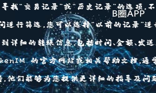 目前，TokenIM 2.0 的具体转账记录无法被直接获取，因为这通常涉及到用户的个人数据和隐私信息。一般而言，查看转账记录的步骤如下：

1. **打开 TokenIM 应用**：首先，您需要在手机或设备上打开 TokenIM 应用。

2. **登录账户**：输入您的账户信息进行登录，确保您使用的是正确的账户信息。

3. **访问历史记录**：在主界面或者相关菜单中，寻找“交易记录”或“历史记录”的选项。不同版本的应用界面可能会有差异。

4. **筛选时间范围**：一些应用允许用户根据时间进行筛选，您可以选择“以前的记录”进行查看。

5. **查看详细信息**：点击每一笔交易，可以查看到详细的转账信息，包括时间、金额、发送和接收地址等。

如果您无法在应用内找到相应功能，建议查看 TokenIM 的官方网站或相关帮助文档，通常会有用户手册或FAQ部分，提供详细的指导。

如需进一步帮助，建议联系 TokenIM 的客服支持，他们能够为您提供更详细的指导及问题解答。